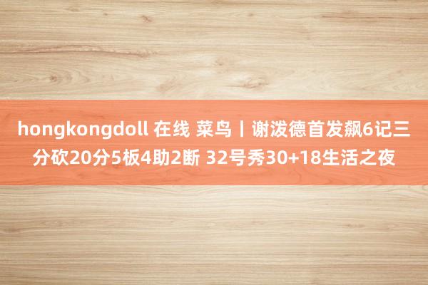 hongkongdoll 在线 菜鸟丨谢泼德首发飙6记三分砍20分5板4助2断 32号秀30+18生活之夜