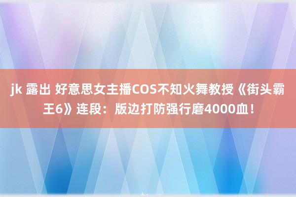 jk 露出 好意思女主播COS不知火舞教授《街头霸王6》连段：版边打防强行磨4000血！