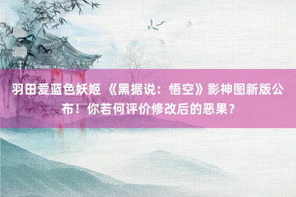 羽田爱蓝色妖姬 《黑据说：悟空》影神图新版公布！你若何评价修改后的恶果？