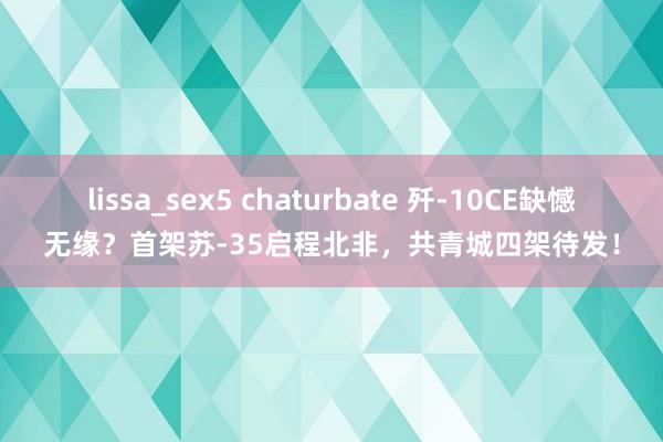 lissa_sex5 chaturbate 歼-10CE缺憾无缘？首架苏-35启程北非，共青城四架待发！