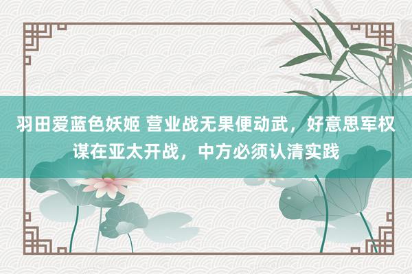 羽田爱蓝色妖姬 营业战无果便动武，好意思军权谋在亚太开战，中方必须认清实践