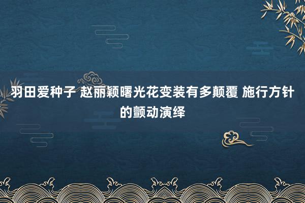 羽田爱种子 赵丽颖曙光花变装有多颠覆 施行方针的颤动演绎