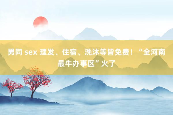 男同 sex 理发、住宿、洗沐等皆免费！“全河南最牛办事区”火了
