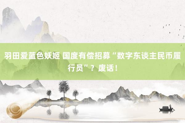 羽田爱蓝色妖姬 国度有偿招募“数字东谈主民币履行员”？废话！