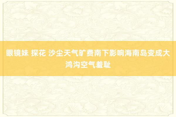 眼镜妹 探花 沙尘天气旷费南下影响海南岛变成大鸿沟空气羞耻