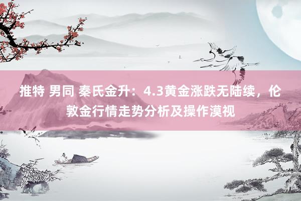 推特 男同 秦氏金升：4.3黄金涨跌无陆续，伦敦金行情走势分析及操作漠视