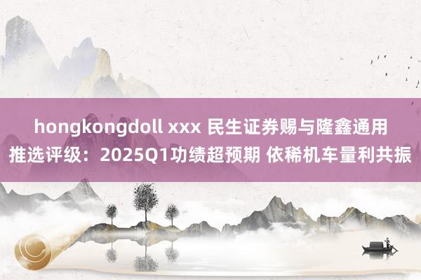 hongkongdoll xxx 民生证券赐与隆鑫通用推选评级：2025Q1功绩超预期 依稀机车量利共振