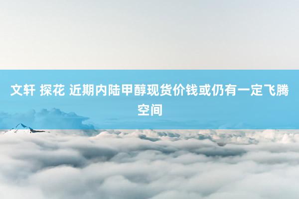 文轩 探花 近期内陆甲醇现货价钱或仍有一定飞腾空间