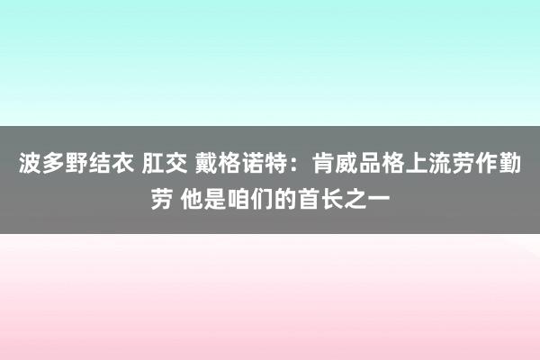 波多野结衣 肛交 戴格诺特：肯威品格上流劳作勤劳 他是咱们的首长之一