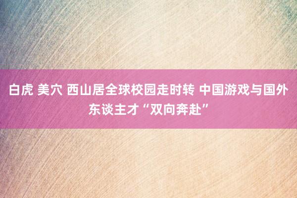 白虎 美穴 西山居全球校园走时转 中国游戏与国外东谈主才“双向奔赴”