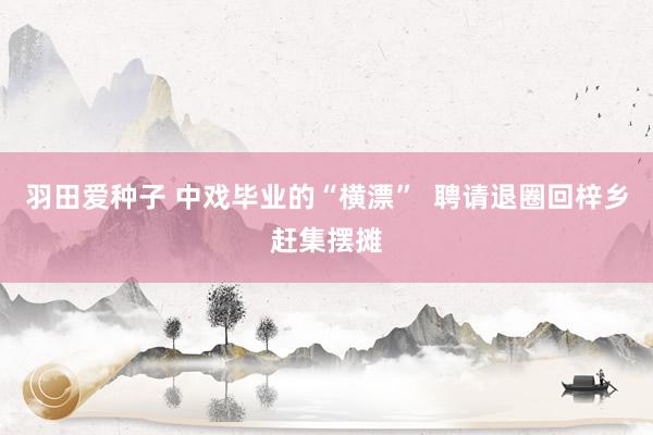 羽田爱种子 中戏毕业的“横漂”  聘请退圈回梓乡赶集摆摊