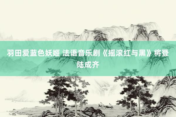羽田爱蓝色妖姬 法语音乐剧《摇滚红与黑》将登陆成齐