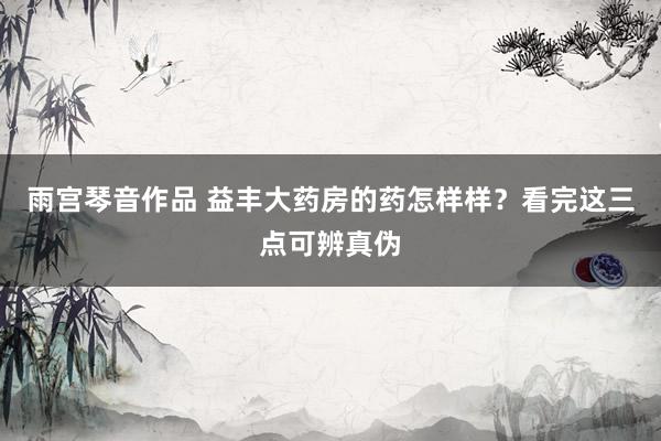 雨宫琴音作品 益丰大药房的药怎样样？看完这三点可辨真伪
