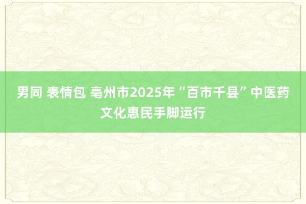 男同 表情包 亳州市2025年“百市千县”中医药文化惠民手脚运行