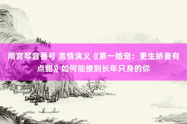 雨宫琴音番号 言情演义《第一婚宠：更生娇妻有点甜》如何能撩到长年只身的你