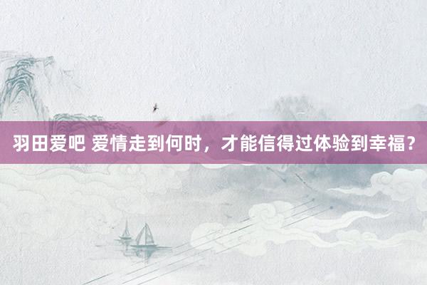 羽田爱吧 爱情走到何时，才能信得过体验到幸福？