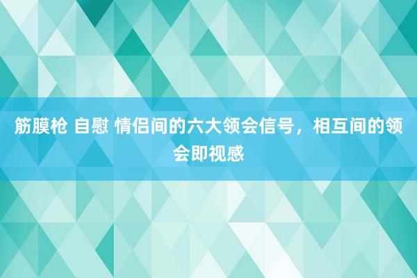 筋膜枪 自慰 情侣间的六大领会信号，相互间的领会即视感