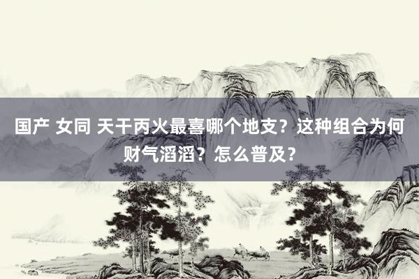 国产 女同 天干丙火最喜哪个地支？这种组合为何财气滔滔？怎么普及？