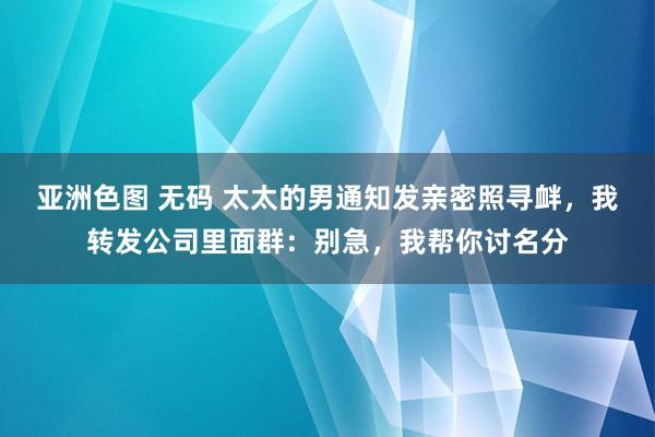 亚洲色图 无码 太太的男通知发亲密照寻衅，我转发公司里面群：别急，我帮你讨名分