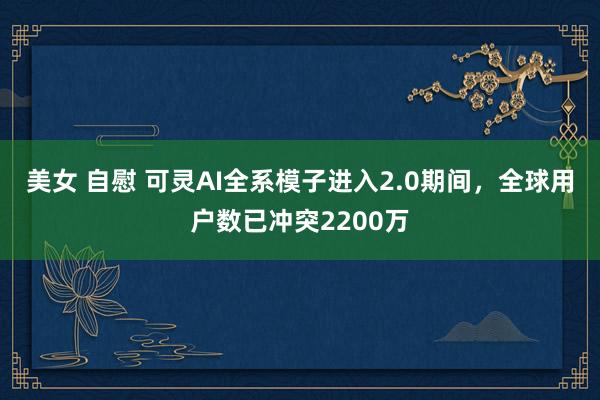 美女 自慰 可灵AI全系模子进入2.0期间，全球用户数已冲突2200万