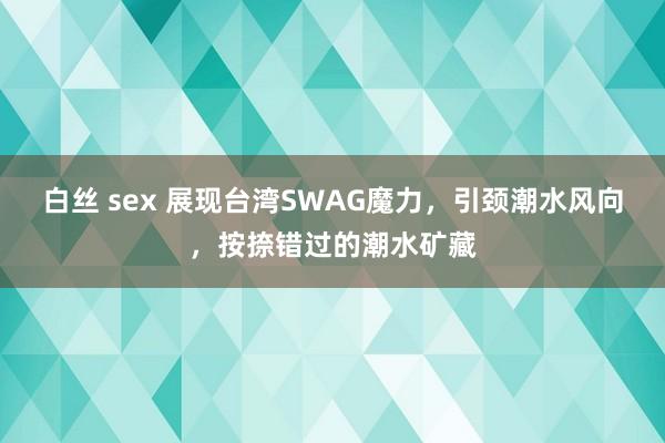 白丝 sex 展现台湾SWAG魔力，引颈潮水风向，按捺错过的潮水矿藏