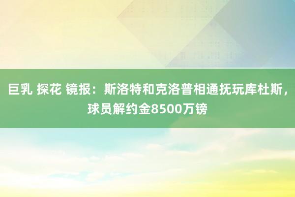 巨乳 探花 镜报：斯洛特和克洛普相通抚玩库杜斯，球员解约金8500万镑
