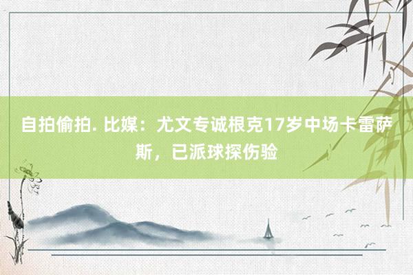 自拍偷拍. 比媒：尤文专诚根克17岁中场卡雷萨斯，已派球探伤验
