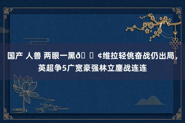 国产 人兽 两眼一黑😢维拉轻佻奋战仍出局，英超争5广宽豪强林立鏖战连连