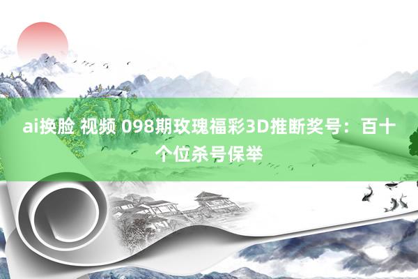 ai换脸 视频 098期玫瑰福彩3D推断奖号：百十个位杀号保举