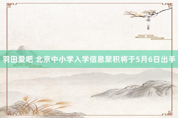 羽田爱吧 北京中小学入学信息聚积将于5月6日出手