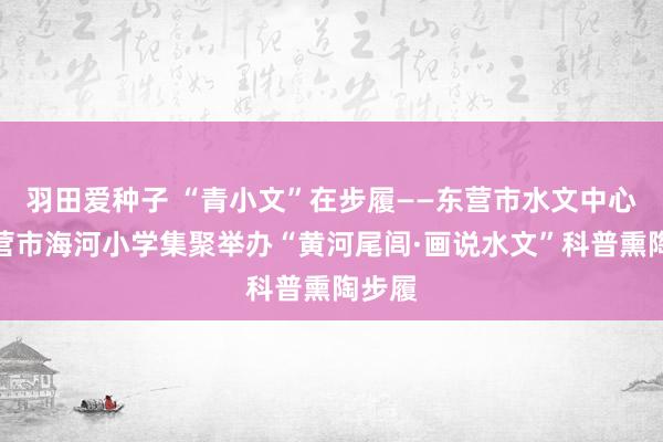 羽田爱种子 “青小文”在步履——东营市水文中心与东营市海河小学集聚举办“黄河尾闾·画说水文”科普熏陶步履