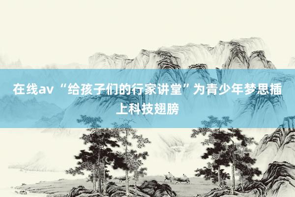 在线av “给孩子们的行家讲堂”为青少年梦思插上科技翅膀