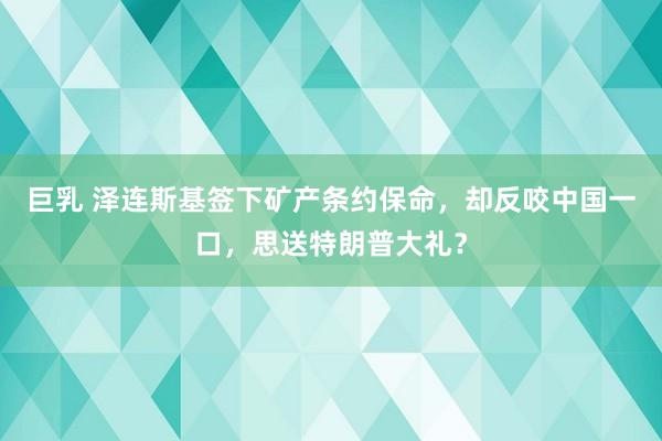 巨乳 泽连斯基签下矿产条约保命，却反咬中国一口，思送特朗普大礼？