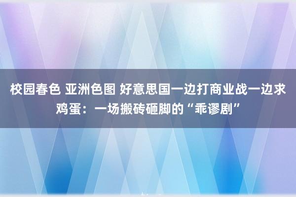 校园春色 亚洲色图 好意思国一边打商业战一边求鸡蛋：一场搬砖砸脚的“乖谬剧”