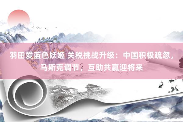 羽田爱蓝色妖姬 关税挑战升级：中国积极疏忽，马斯克调节，互助共赢迎将来