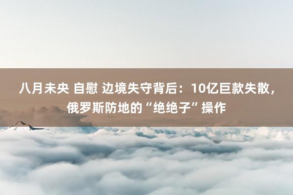 八月未央 自慰 边境失守背后：10亿巨款失散，俄罗斯防地的“绝绝子”操作