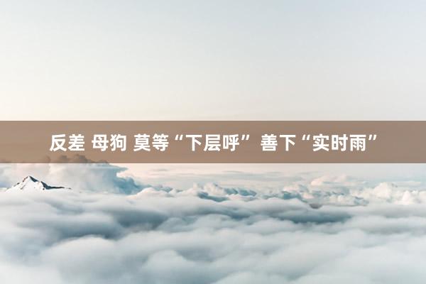反差 母狗 莫等“下层呼” 善下“实时雨”