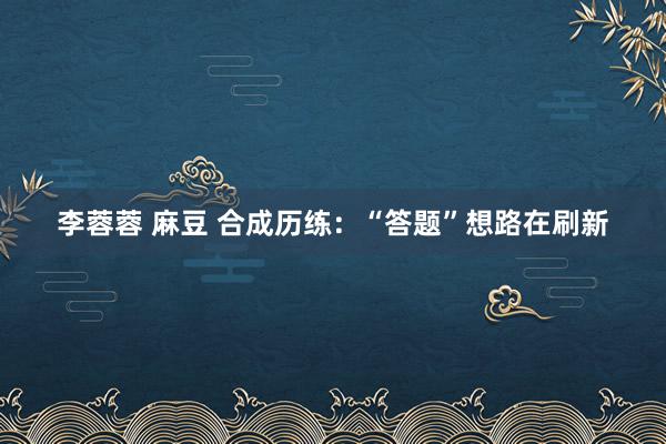 李蓉蓉 麻豆 合成历练：“答题”想路在刷新