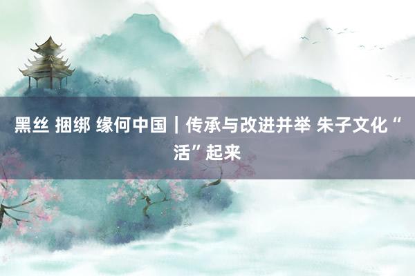 黑丝 捆绑 缘何中国｜传承与改进并举 朱子文化“活”起来