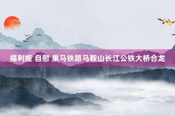 福利姬 自慰 巢马铁路马鞍山长江公铁大桥合龙
