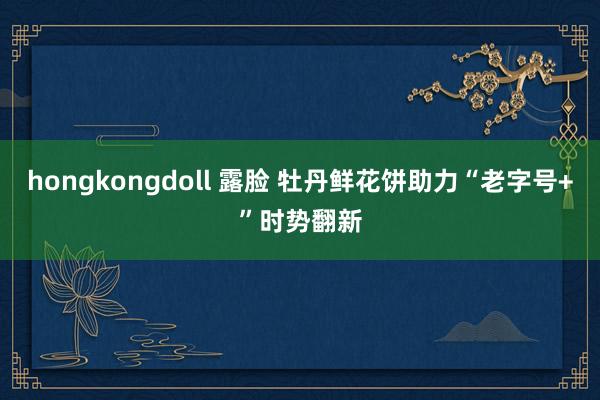hongkongdoll 露脸 牡丹鲜花饼助力“老字号+”时势翻新