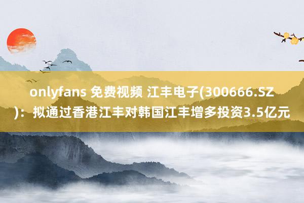 onlyfans 免费视频 江丰电子(300666.SZ)：拟通过香港江丰对韩国江丰增多投资3.5亿元