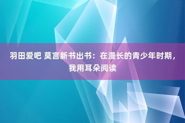 羽田爱吧 莫言新书出书：在漫长的青少年时期，我用耳朵阅读
