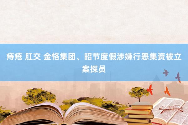痔疮 肛交 金恪集团、昭节度假涉嫌行恶集资被立案探员