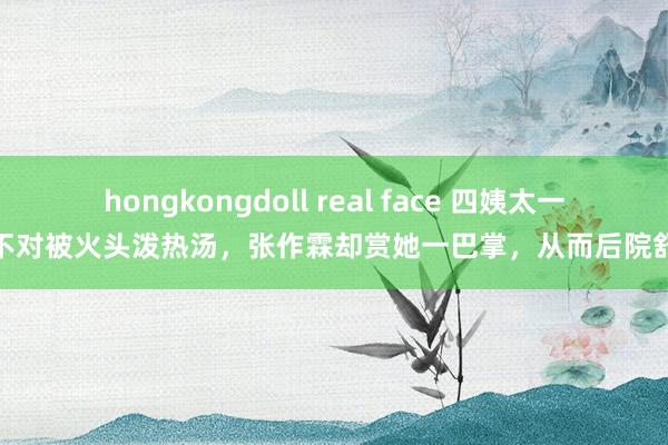hongkongdoll real face 四姨太一言不对被火头泼热汤，张作霖却赏她一巴掌，从而后院舒服