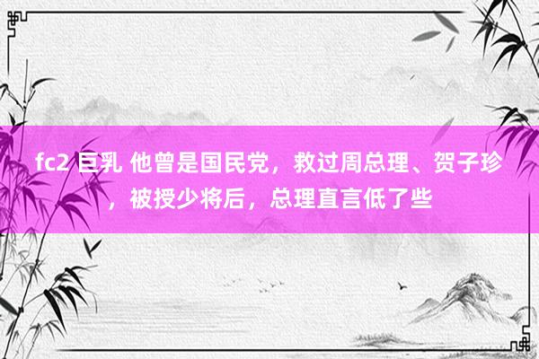 fc2 巨乳 他曾是国民党，救过周总理、贺子珍，被授少将后，总理直言低了些
