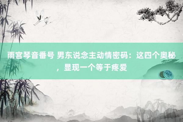 雨宫琴音番号 男东说念主动情密码：这四个奥秘，显现一个等于疼爱