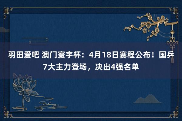 羽田爱吧 澳门寰宇杯：4月18日赛程公布！国乒7大主力登场，决出4强名单