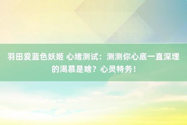 羽田爱蓝色妖姬 心绪测试：测测你心底一直深埋的渴慕是啥？心灵特务！