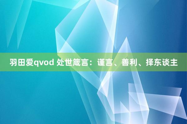 羽田爱qvod 处世箴言：谨言、善利、择东谈主